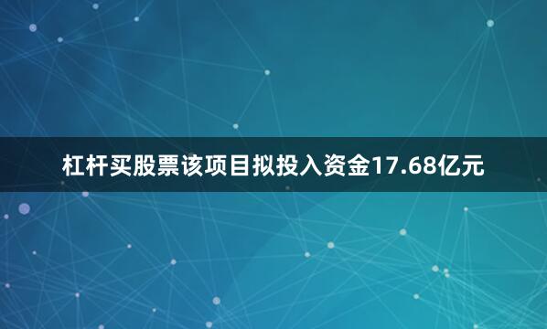杠杆买股票该项目拟投入资金17.68亿元